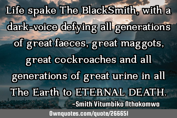 Life spake The BlackSmith, with a dark-voice defying all generations of great faeces, great maggots,