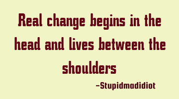 Real change begins in the head and lives between the shoulders
