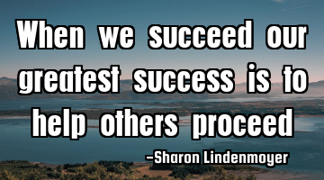 When we succeed our greatest success is to help others proceed