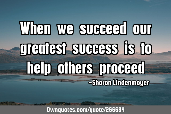 When we succeed our greatest success is to help others