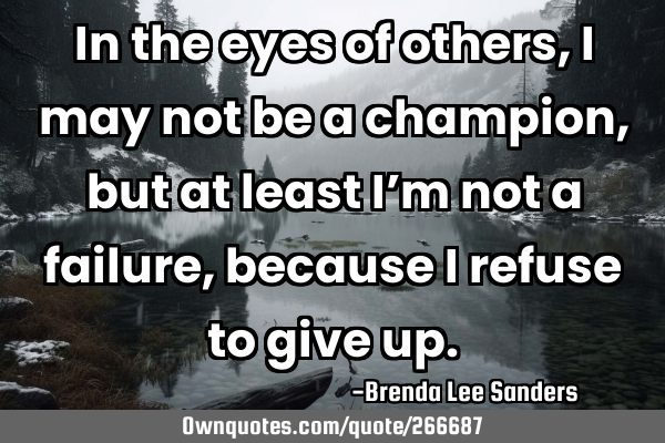 In the eyes of others, I may not be a champion, but at least I’m not a failure, because I refuse
