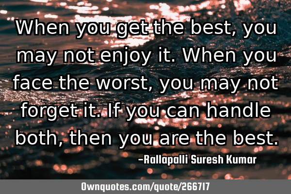 When you get the best, you may not enjoy it.
When you face the worst, you may not forget it.
If
