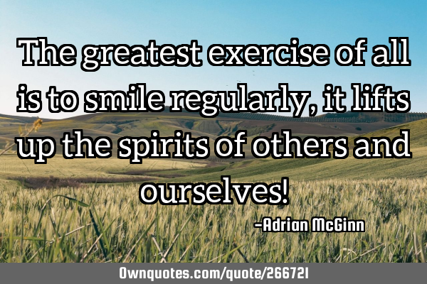 The greatest exercise of all is to smile regularly, it lifts up the spirits of others and ourselves!