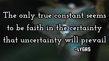 The only true constant seems to be faith in the certainty that uncertainty will prevail