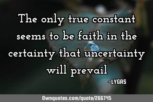 The only true constant seems to be faith in the certainty that uncertainty will