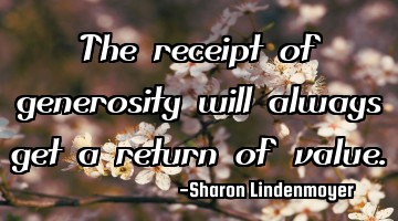 The receipt of generosity will always get a return of value.