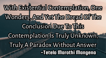 With Existential Contemplation, One Wonders, And Yet The Dread Of The Conclusion Due To This C