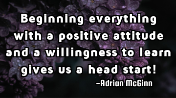 Beginning everything with a positive attitude and a willingness to learn gives us a head start!