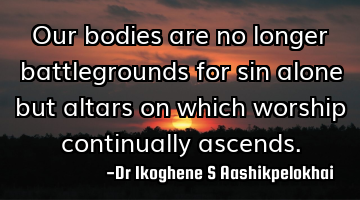 Our bodies are no longer battlegrounds for sin alone but altars on which worship continually