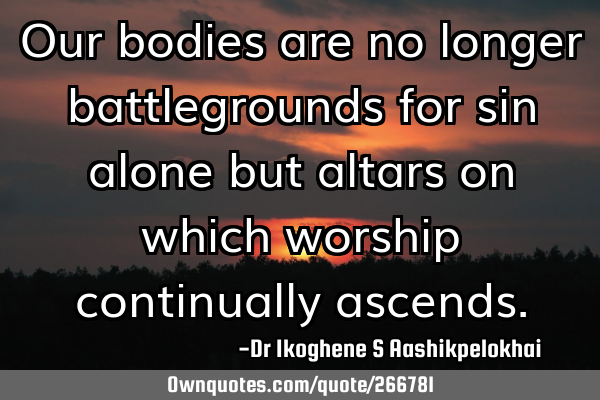 Our bodies are no longer battlegrounds for sin alone but altars on which worship continually