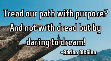 Tread our path with purpose? And not with dread but by daring to dream!