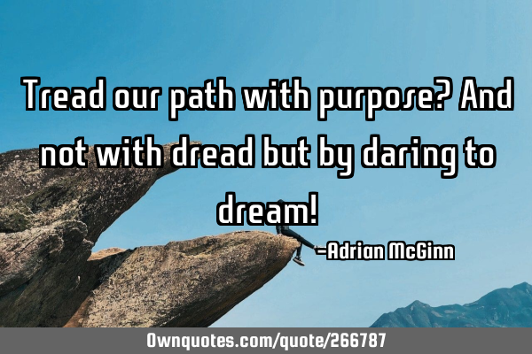 Tread our path with purpose? And not with dread but by daring to dream!