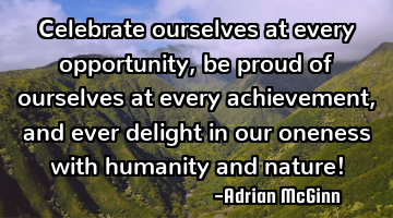 Celebrate ourselves at every opportunity, be proud of ourselves at every achievement, and ever