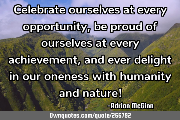 Celebrate ourselves at every opportunity, be proud of ourselves at every achievement, and ever