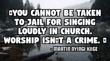 “You cannot be taken to jail for singing loudly in church. Worship isn’t a crime.”