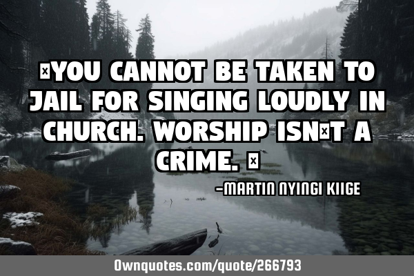 “You cannot be taken to jail for singing loudly in church. Worship isn’t a crime.”