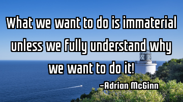 What we want to do is immaterial unless we fully understand why we want to do it!