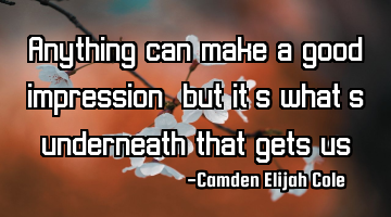 Anything can make a good impression, but it’s what’s underneath that gets us.