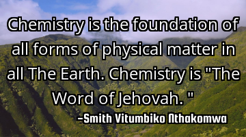 Chemistry is the foundation of all forms of physical matter in all The Earth. Chemistry is "The W