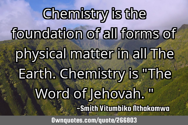 Chemistry is the foundation of all forms of physical matter in all The Earth. Chemistry is "The W