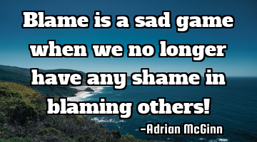 Blame is a sad game when we no longer have any shame in blaming others!