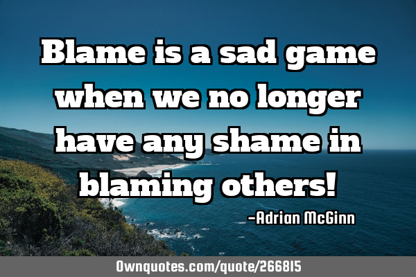 Blame is a sad game when we no longer have any shame in blaming others!