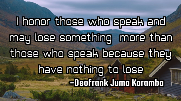 I honor those who speak and may lose something ,more than those who speak because they have nothing