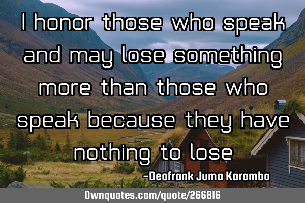 I honor those who speak and may lose something ,more than those who speak because they have nothing