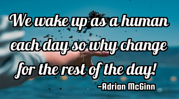 We wake up as a human each day so why change for the rest of the day!