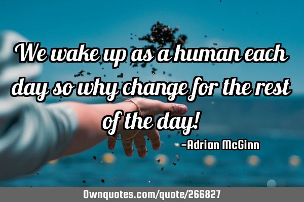 We wake up as a human each day so why change for the rest of the day!