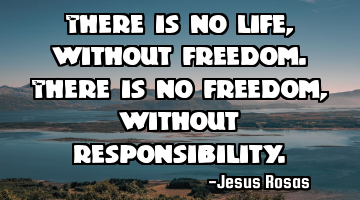 There is no life, without freedom. There is no freedom, without responsibility.