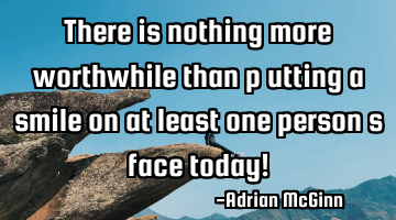 There is nothing more worthwhile than p﻿utting a smile on at least one person’s face today!
