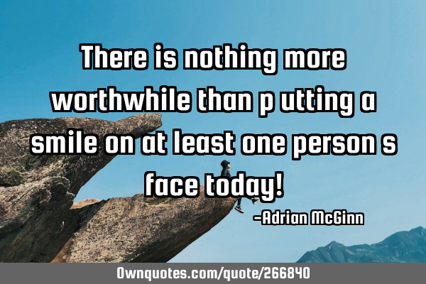 There is nothing more worthwhile than p﻿utting a smile on at least one person’s face today!