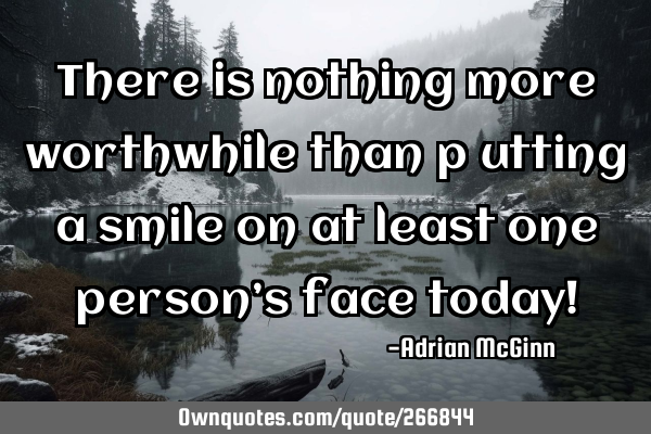There is nothing more worthwhile than p﻿utting a smile on at least one person’s face today!