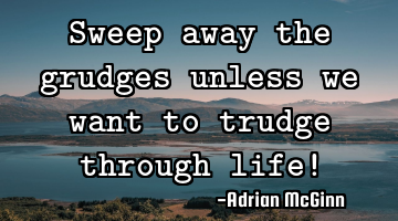 Sweep away the grudges unless we want to trudge through life!