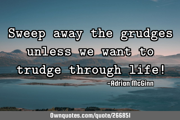 Sweep away the grudges unless we want to trudge through life!