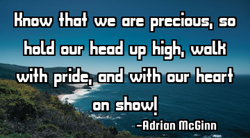 Know that we are precious, so hold our head up high, walk with pride, and with our heart on show!