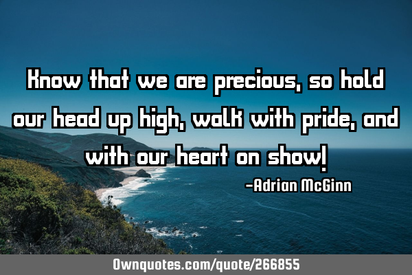 Know that we are precious, so hold our head up high, walk with pride, and with our heart on show!
