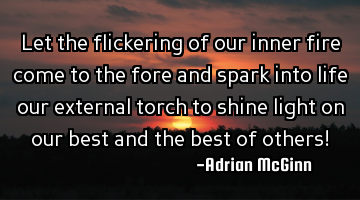 Let the flickering of our inner fire come to the fore and spark into life our external torch to