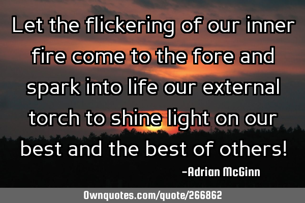 Let the flickering of our inner fire come to the fore and spark into life our external torch to