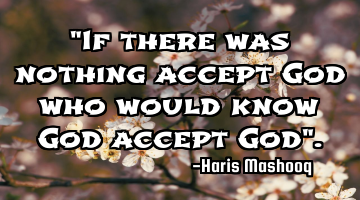 "If there was nothing accept God who would know God accept God".
