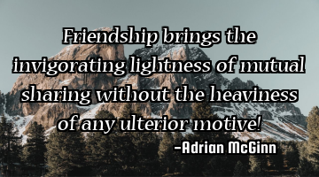 Friendship brings the invigorating lightness of mutual sharing without the heaviness of any