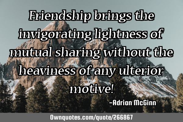 Friendship brings the invigorating lightness of mutual sharing without the heaviness of any