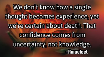 We don’t know how a single thought becomes experience, yet we’re certain about death. That