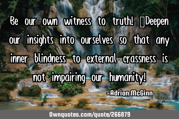 Be our own witness to truth! ﻿Deepen our insights into ourselves so that any inner blindness to