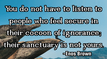 You do not have to listen to people who feel secure in their cocoon of ignorance; their sanctuary