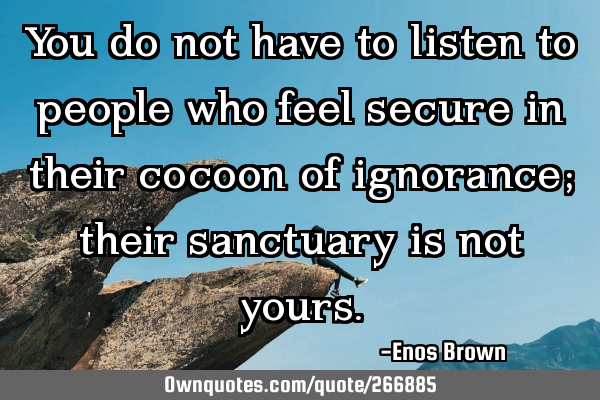 You do not have to listen to people who feel secure in their cocoon of ignorance; their sanctuary