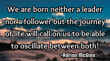 We are born neither a leader nor a follower but the journey of life will call on us to be able to