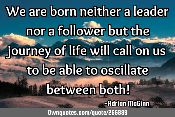 We are born neither a leader nor a follower but the journey of life will call on us to be able to