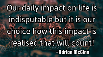 Our daily impact on life is indisputable but it is our choice how this impact is realised that will